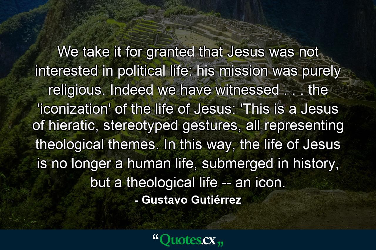 We take it for granted that Jesus was not interested in political life: his mission was purely religious. Indeed we have witnessed . . . the 'iconization' of the life of Jesus: 'This is a Jesus of hieratic, stereotyped gestures, all representing theological themes. In this way, the life of Jesus is no longer a human life, submerged in history, but a theological life -- an icon. - Quote by Gustavo Gutiérrez