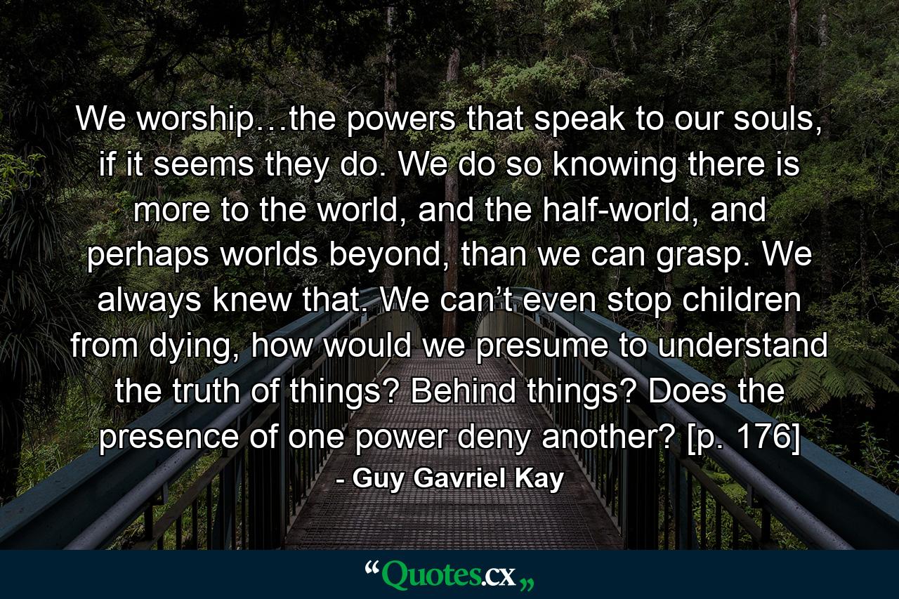 We worship…the powers that speak to our souls, if it seems they do. We do so knowing there is more to the world, and the half-world, and perhaps worlds beyond, than we can grasp. We always knew that. We can’t even stop children from dying, how would we presume to understand the truth of things? Behind things? Does the presence of one power deny another? [p. 176] - Quote by Guy Gavriel Kay