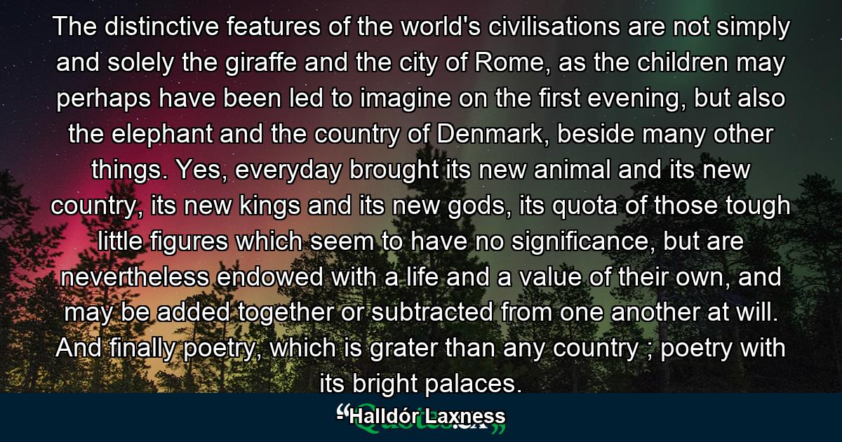 The distinctive features of the world's civilisations are not simply and solely the giraffe and the city of Rome, as the children may perhaps have been led to imagine on the first evening, but also the elephant and the country of Denmark, beside many other things. Yes, everyday brought its new animal and its new country, its new kings and its new gods, its quota of those tough little figures which seem to have no significance, but are nevertheless endowed with a life and a value of their own, and may be added together or subtracted from one another at will. And finally poetry, which is grater than any country ; poetry with its bright palaces. - Quote by Halldór Laxness