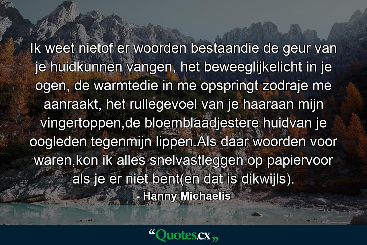 Ik weet nietof er woorden bestaandie de geur van je huidkunnen vangen, het beweeglijkelicht in je ogen, de warmtedie in me opspringt zodraje me aanraakt, het rullegevoel van je haaraan mijn vingertoppen,de bloemblaadjestere huidvan je oogleden tegenmijn lippen.Als daar woorden voor waren,kon ik alles snelvastleggen op papiervoor als je er niet bent(en dat is dikwijls). - Quote by Hanny Michaelis