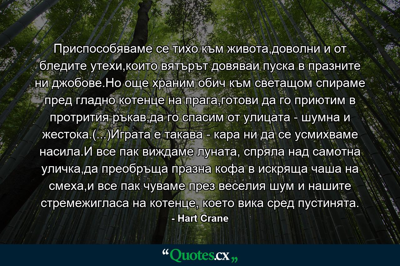 Приспособяваме се тихо към живота,доволни и от бледите утехи,които вятърът довяваи пуска в празните ни джобове.Но още храним обич към светащом спираме пред гладно котенце на прага,готови да го приютим в протрития ръкав,да го спасим от улицата - шумна и жестока.(...)Играта е такава - кара ни да се усмихваме насила.И все пак виждаме луната, спряла над самотна уличка,да преобръща празна кофа в искряща чаша на смеха,и все пак чуваме през веселия шум и нашите стремежигласа на котенце, което вика сред пустинята. - Quote by Hart Crane