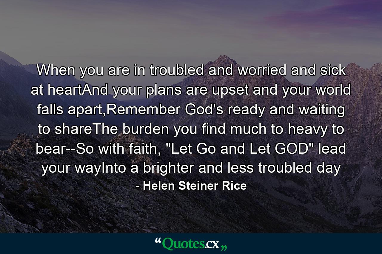 When you are in troubled and worried and sick at heartAnd your plans are upset and your world falls apart,Remember God's ready and waiting to shareThe burden you find much to heavy to bear--So with faith, 