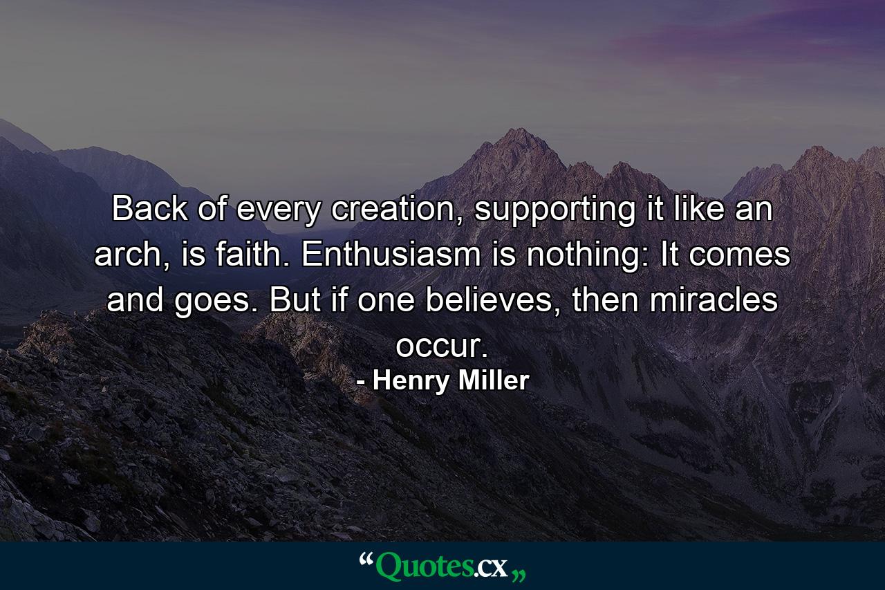 Back of every creation, supporting it like an arch, is faith. Enthusiasm is nothing: It comes and goes. But if one believes, then miracles occur. - Quote by Henry Miller