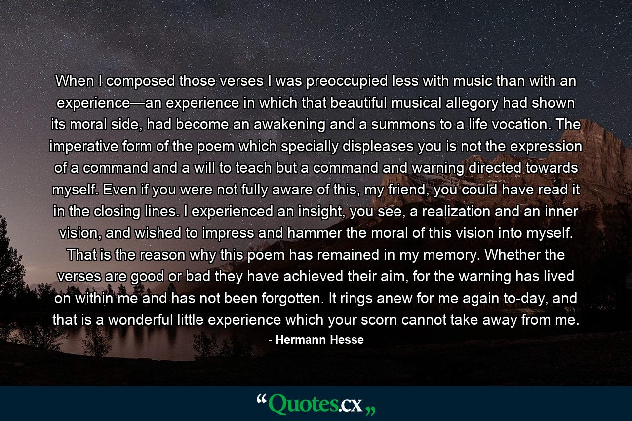 When I composed those verses I was preoccupied less with music than with an experience—an experience in which that beautiful musical allegory had shown its moral side, had become an awakening and a summons to a life vocation. The imperative form of the poem which specially displeases you is not the expression of a command and a will to teach but a command and warning directed towards myself. Even if you were not fully aware of this, my friend, you could have read it in the closing lines. I experienced an insight, you see, a realization and an inner vision, and wished to impress and hammer the moral of this vision into myself. That is the reason why this poem has remained in my memory. Whether the verses are good or bad they have achieved their aim, for the warning has lived on within me and has not been forgotten. It rings anew for me again to-day, and that is a wonderful little experience which your scorn cannot take away from me. - Quote by Hermann Hesse