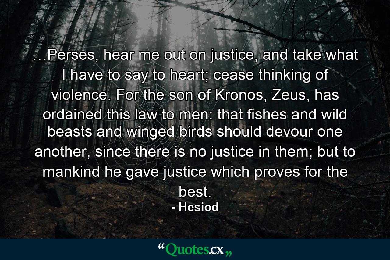 …Perses, hear me out on justice, and take what I have to say to heart; cease thinking of violence. For the son of Kronos, Zeus, has ordained this law to men: that fishes and wild beasts and winged birds should devour one another, since there is no justice in them; but to mankind he gave justice which proves for the best. - Quote by Hesiod