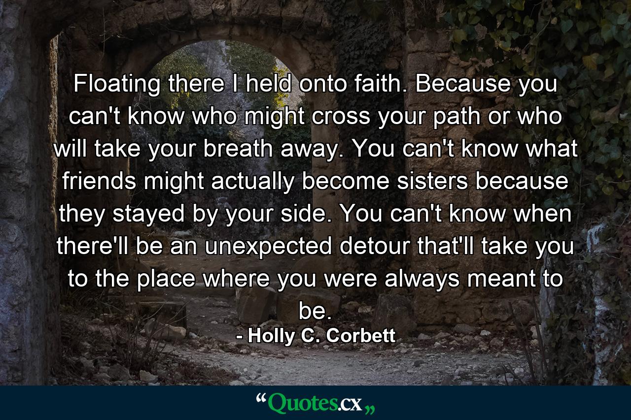 Floating there I held onto faith. Because you can't know who might cross your path or who will take your breath away. You can't know what friends might actually become sisters because they stayed by your side. You can't know when there'll be an unexpected detour that'll take you to the place where you were always meant to be. - Quote by Holly C. Corbett