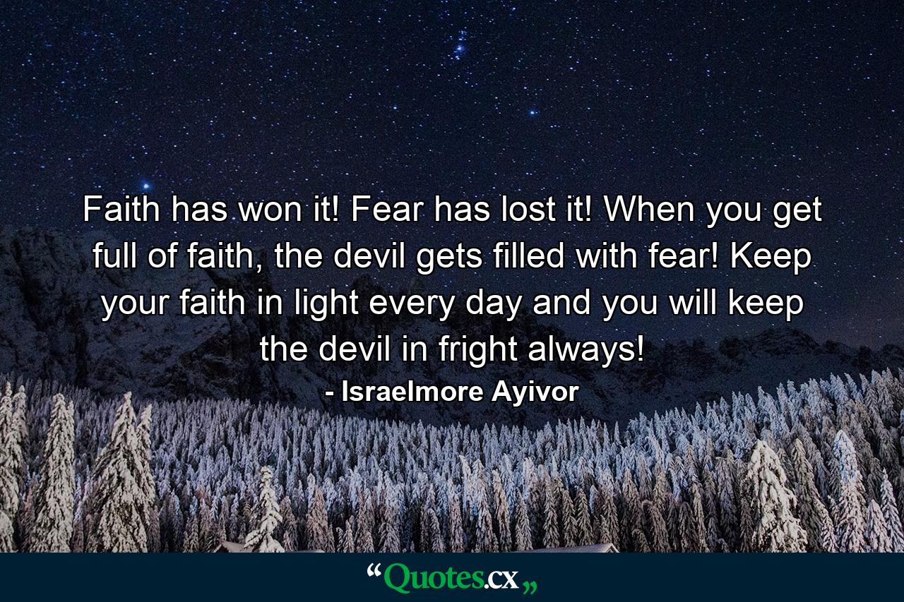 Faith has won it! Fear has lost it! When you get full of faith, the devil gets filled with fear! Keep your faith in light every day and you will keep the devil in fright always! - Quote by Israelmore Ayivor