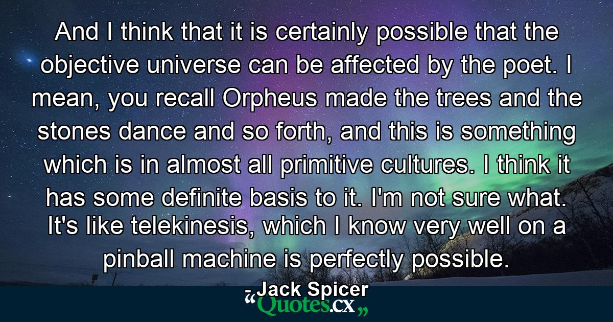 And I think that it is certainly possible that the objective universe can be affected by the poet. I mean, you recall Orpheus made the trees and the stones dance and so forth, and this is something which is in almost all primitive cultures. I think it has some definite basis to it. I'm not sure what. It's like telekinesis, which I know very well on a pinball machine is perfectly possible. - Quote by Jack Spicer