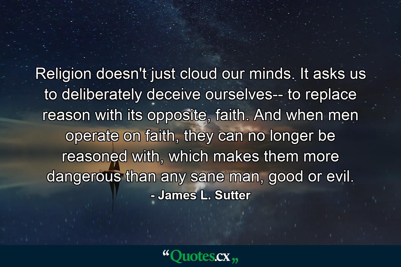 Religion doesn't just cloud our minds. It asks us to deliberately deceive ourselves-- to replace reason with its opposite, faith. And when men operate on faith, they can no longer be reasoned with, which makes them more dangerous than any sane man, good or evil. - Quote by James L. Sutter