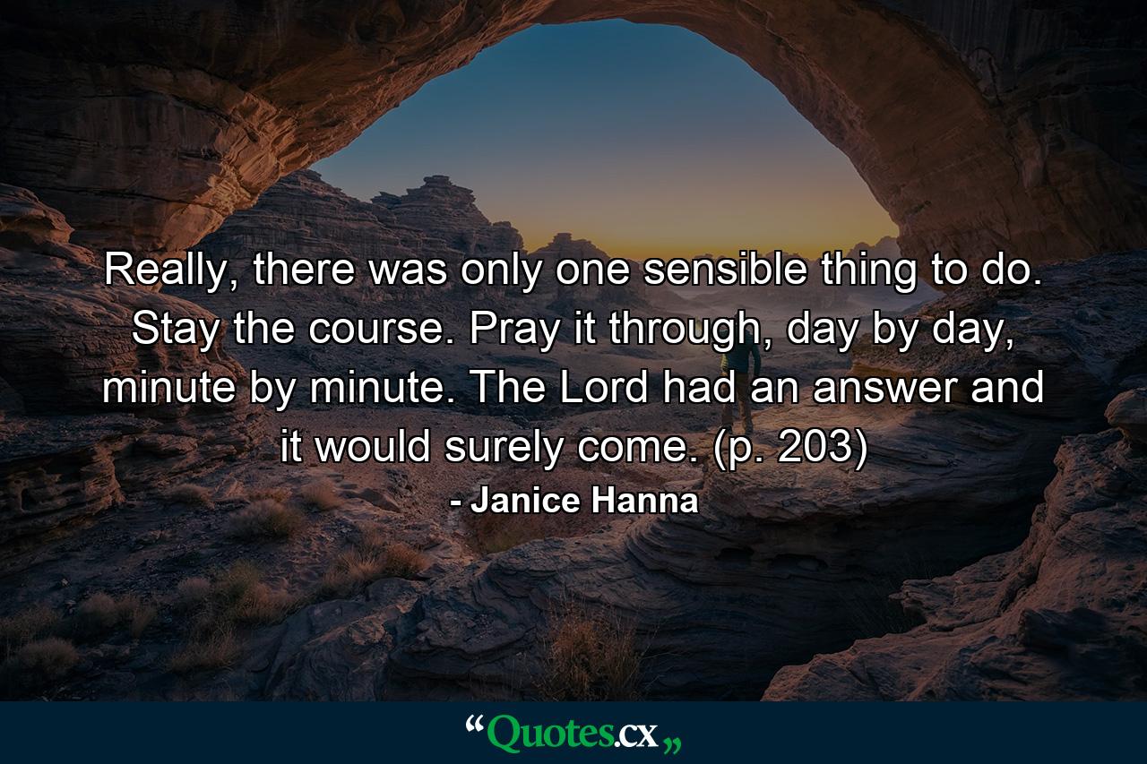 Really, there was only one sensible thing to do. Stay the course. Pray it through, day by day, minute by minute. The Lord had an answer and it would surely come. (p. 203) - Quote by Janice Hanna