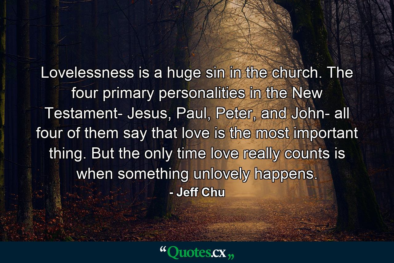 Lovelessness is a huge sin in the church. The four primary personalities in the New Testament- Jesus, Paul, Peter, and John- all four of them say that love is the most important thing. But the only time love really counts is when something unlovely happens. - Quote by Jeff Chu