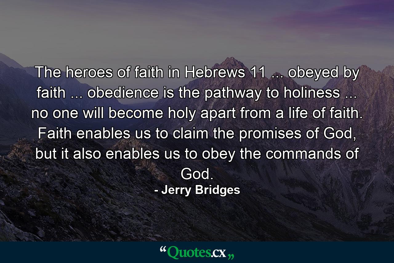 The heroes of faith in Hebrews 11 ... obeyed by faith ... obedience is the pathway to holiness ... no one will become holy apart from a life of faith. Faith enables us to claim the promises of God, but it also enables us to obey the commands of God. - Quote by Jerry Bridges