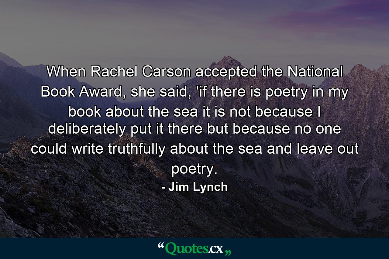 When Rachel Carson accepted the National Book Award, she said, 'if there is poetry in my book about the sea it is not because I deliberately put it there but because no one could write truthfully about the sea and leave out poetry. - Quote by Jim Lynch