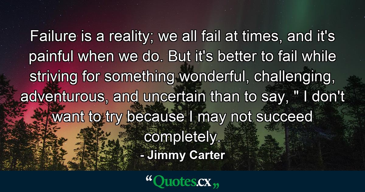 Failure is a reality; we all fail at times, and it's painful when we do. But it's better to fail while striving for something wonderful, challenging, adventurous, and uncertain than to say, 