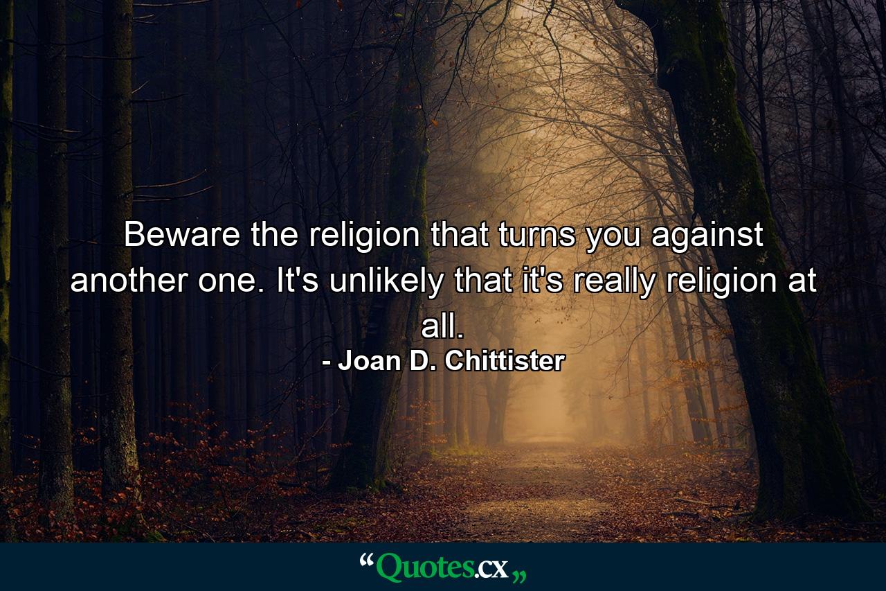 Beware the religion that turns you against another one. It's unlikely that it's really religion at all. - Quote by Joan D. Chittister