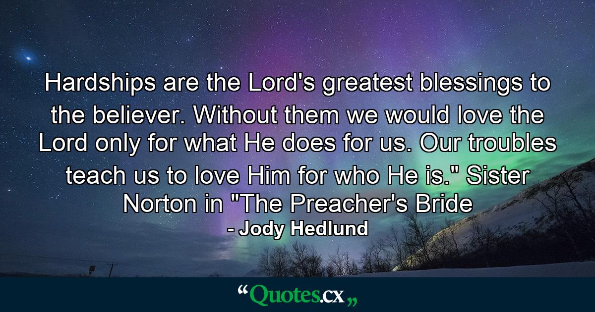 Hardships are the Lord's greatest blessings to the believer. Without them we would love the Lord only for what He does for us. Our troubles teach us to love Him for who He is.