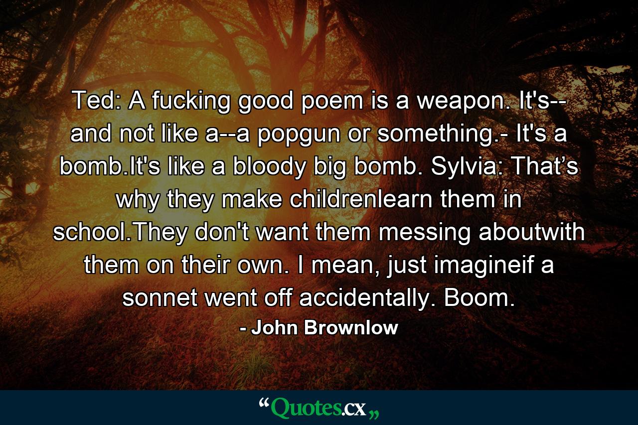 Ted: A fucking good poem is a weapon. It's-- and not like a--a popgun or something.- It's a bomb.It's like a bloody big bomb. Sylvia: That’s why they make childrenlearn them in school.They don't want them messing aboutwith them on their own. I mean, just imagineif a sonnet went off accidentally. Boom. - Quote by John Brownlow