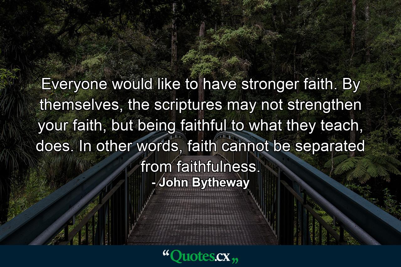 Everyone would like to have stronger faith. By themselves, the scriptures may not strengthen your faith, but being faithful to what they teach, does. In other words, faith cannot be separated from faithfulness. - Quote by John Bytheway