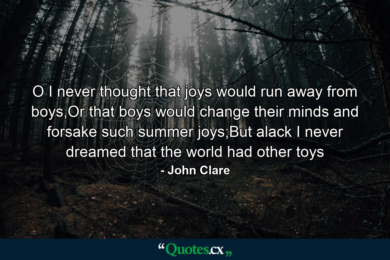 O I never thought that joys would run away from boys,Or that boys would change their minds and forsake such summer joys;But alack I never dreamed that the world had other toys - Quote by John Clare