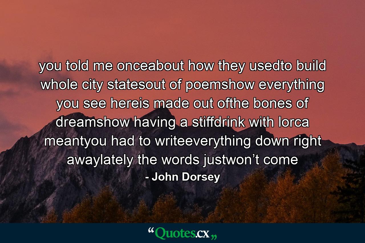 you told me onceabout how they usedto build whole city statesout of poemshow everything you see hereis made out ofthe bones of dreamshow having a stiffdrink with lorca meantyou had to writeeverything down right awaylately the words justwon’t come - Quote by John Dorsey