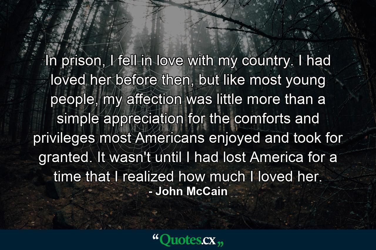 In prison, I fell in love with my country. I had loved her before then, but like most young people, my affection was little more than a simple appreciation for the comforts and privileges most Americans enjoyed and took for granted. It wasn't until I had lost America for a time that I realized how much I loved her. - Quote by John McCain