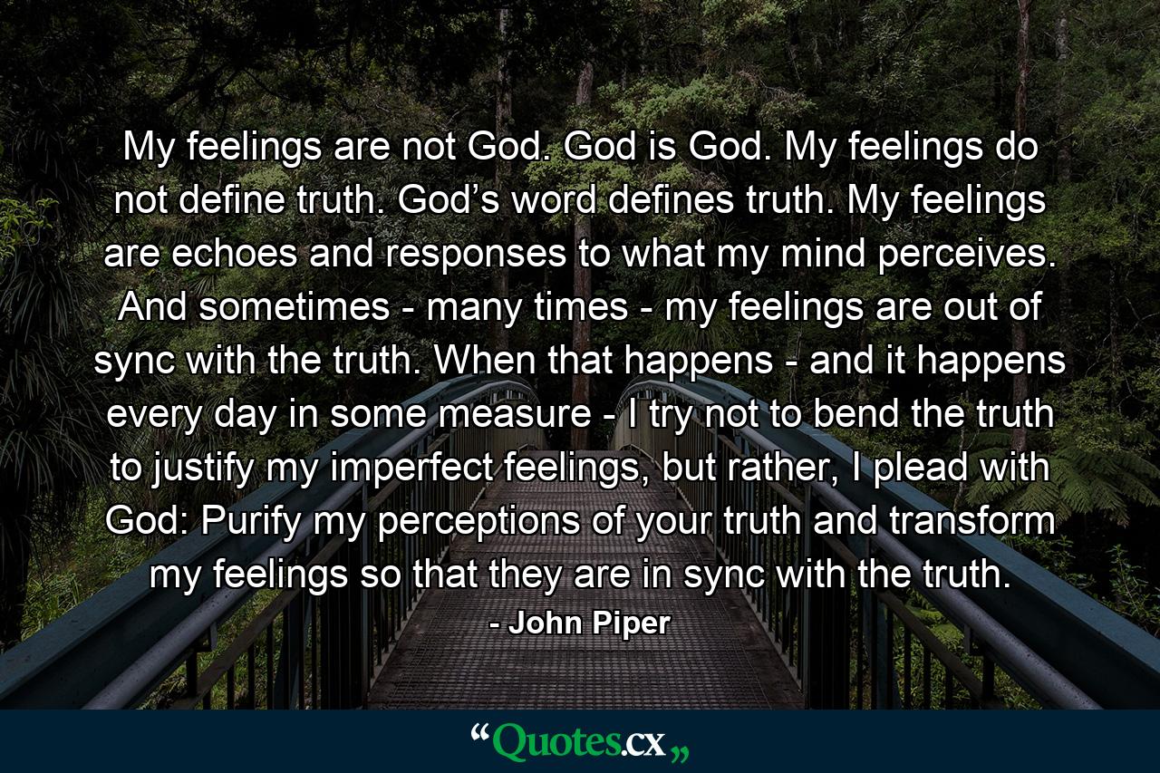 My feelings are not God. God is God. My feelings do not define truth. God’s word defines truth. My feelings are echoes and responses to what my mind perceives. And sometimes - many times - my feelings are out of sync with the truth. When that happens - and it happens every day in some measure - I try not to bend the truth to justify my imperfect feelings, but rather, I plead with God: Purify my perceptions of your truth and transform my feelings so that they are in sync with the truth. - Quote by John Piper