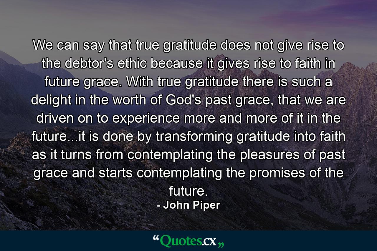 We can say that true gratitude does not give rise to the debtor's ethic because it gives rise to faith in future grace. With true gratitude there is such a delight in the worth of God's past grace, that we are driven on to experience more and more of it in the future...it is done by transforming gratitude into faith as it turns from contemplating the pleasures of past grace and starts contemplating the promises of the future. - Quote by John Piper