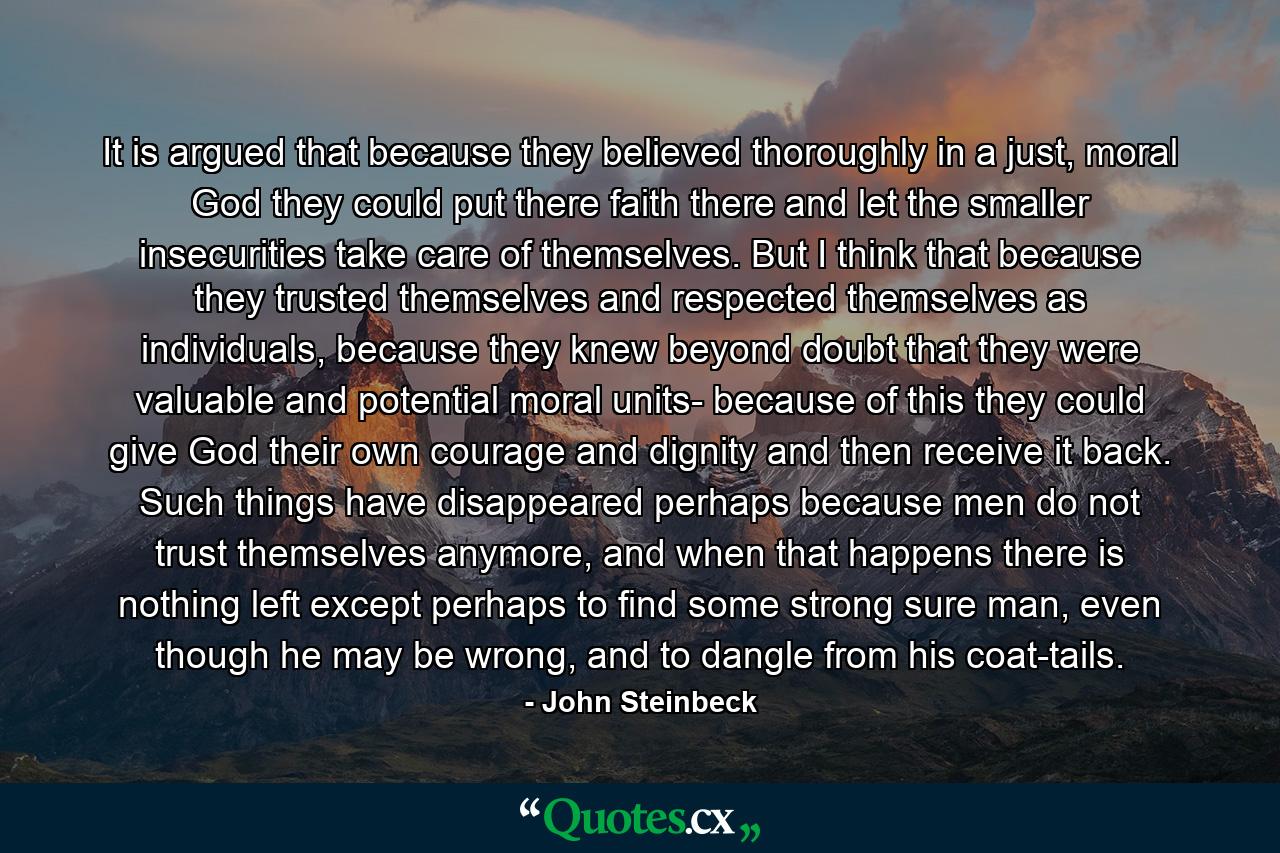 It is argued that because they believed thoroughly in a just, moral God they could put there faith there and let the smaller insecurities take care of themselves. But I think that because they trusted themselves and respected themselves as individuals, because they knew beyond doubt that they were valuable and potential moral units- because of this they could give God their own courage and dignity and then receive it back. Such things have disappeared perhaps because men do not trust themselves anymore, and when that happens there is nothing left except perhaps to find some strong sure man, even though he may be wrong, and to dangle from his coat-tails. - Quote by John Steinbeck