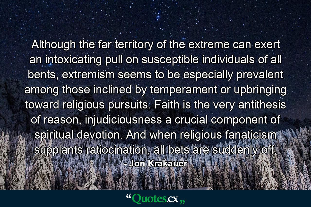 Although the far territory of the extreme can exert an intoxicating pull on susceptible individuals of all bents, extremism seems to be especially prevalent among those inclined by temperament or upbringing toward religious pursuits. Faith is the very antithesis of reason, injudiciousness a crucial component of spiritual devotion. And when religious fanaticism supplants ratiocination, all bets are suddenly off. - Quote by Jon Krakauer