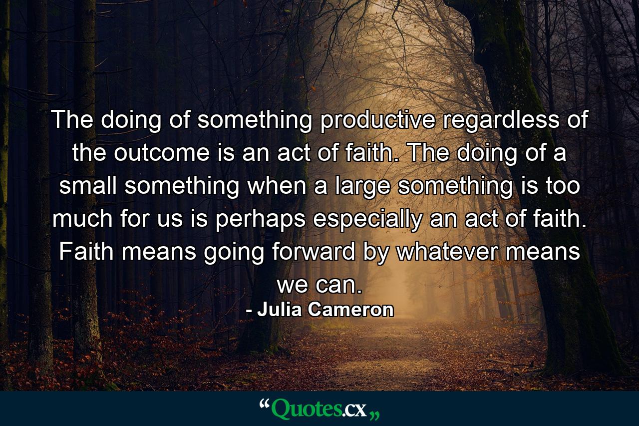 The doing of something productive regardless of the outcome is an act of faith. The doing of a small something when a large something is too much for us is perhaps especially an act of faith. Faith means going forward by whatever means we can. - Quote by Julia Cameron