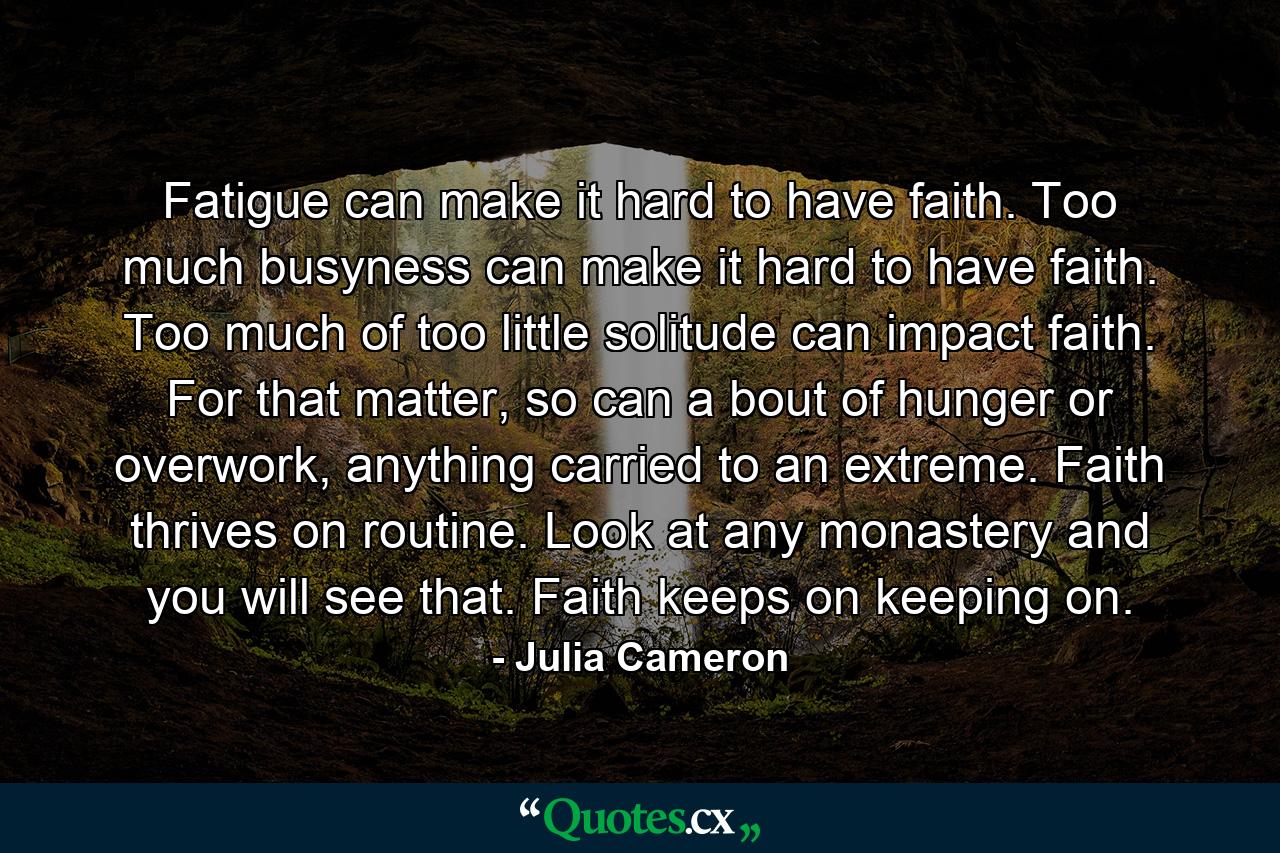 Fatigue can make it hard to have faith. Too much busyness can make it hard to have faith. Too much of too little solitude can impact faith. For that matter, so can a bout of hunger or overwork, anything carried to an extreme. Faith thrives on routine. Look at any monastery and you will see that. Faith keeps on keeping on. - Quote by Julia Cameron