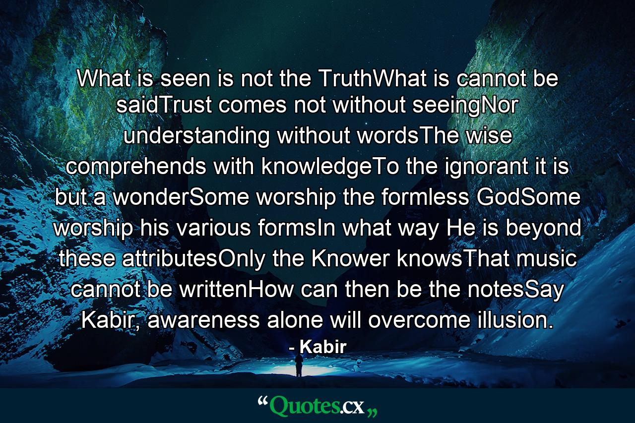 What is seen is not the TruthWhat is cannot be saidTrust comes not without seeingNor understanding without wordsThe wise comprehends with knowledgeTo the ignorant it is but a wonderSome worship the formless GodSome worship his various formsIn what way He is beyond these attributesOnly the Knower knowsThat music cannot be writtenHow can then be the notesSay Kabir, awareness alone will overcome illusion. - Quote by Kabir