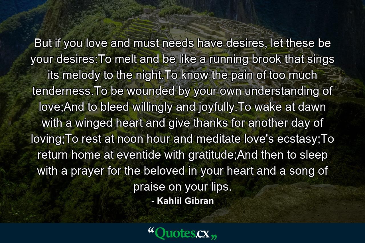 But if you love and must needs have desires, let these be your desires:To melt and be like a running brook that sings its melody to the night.To know the pain of too much tenderness.To be wounded by your own understanding of love;And to bleed willingly and joyfully.To wake at dawn with a winged heart and give thanks for another day of loving;To rest at noon hour and meditate love's ecstasy;To return home at eventide with gratitude;And then to sleep with a prayer for the beloved in your heart and a song of praise on your lips. - Quote by Kahlil Gibran