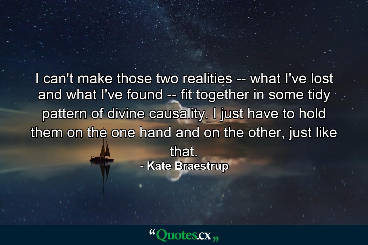 I can't make those two realities -- what I've lost and what I've found -- fit together in some tidy pattern of divine causality. I just have to hold them on the one hand and on the other, just like that. - Quote by Kate Braestrup