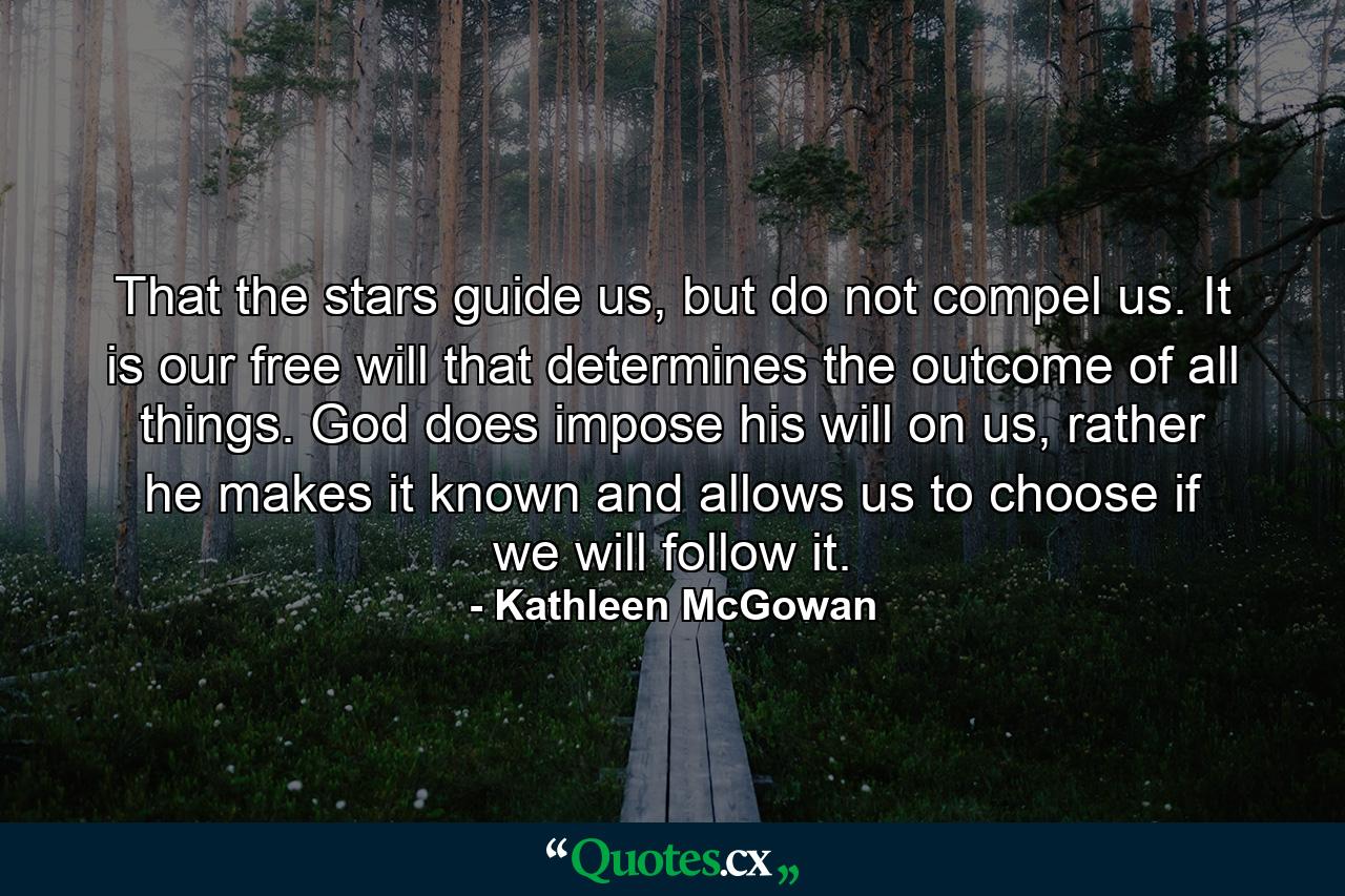 That the stars guide us, but do not compel us. It is our free will that determines the outcome of all things. God does impose his will on us, rather he makes it known and allows us to choose if we will follow it. - Quote by Kathleen McGowan