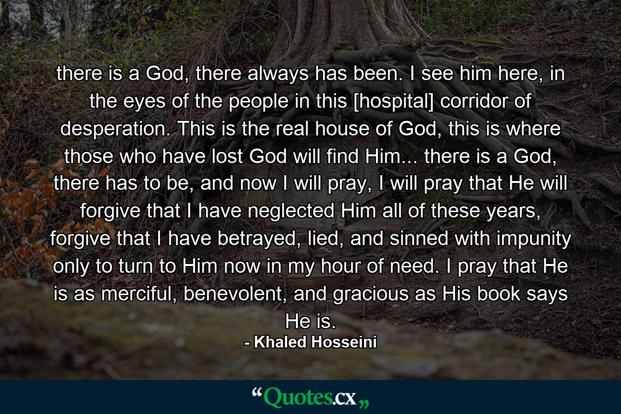 there is a God, there always has been. I see him here, in the eyes of the people in this [hospital] corridor of desperation. This is the real house of God, this is where those who have lost God will find Him... there is a God, there has to be, and now I will pray, I will pray that He will forgive that I have neglected Him all of these years, forgive that I have betrayed, lied, and sinned with impunity only to turn to Him now in my hour of need. I pray that He is as merciful, benevolent, and gracious as His book says He is. - Quote by Khaled Hosseini