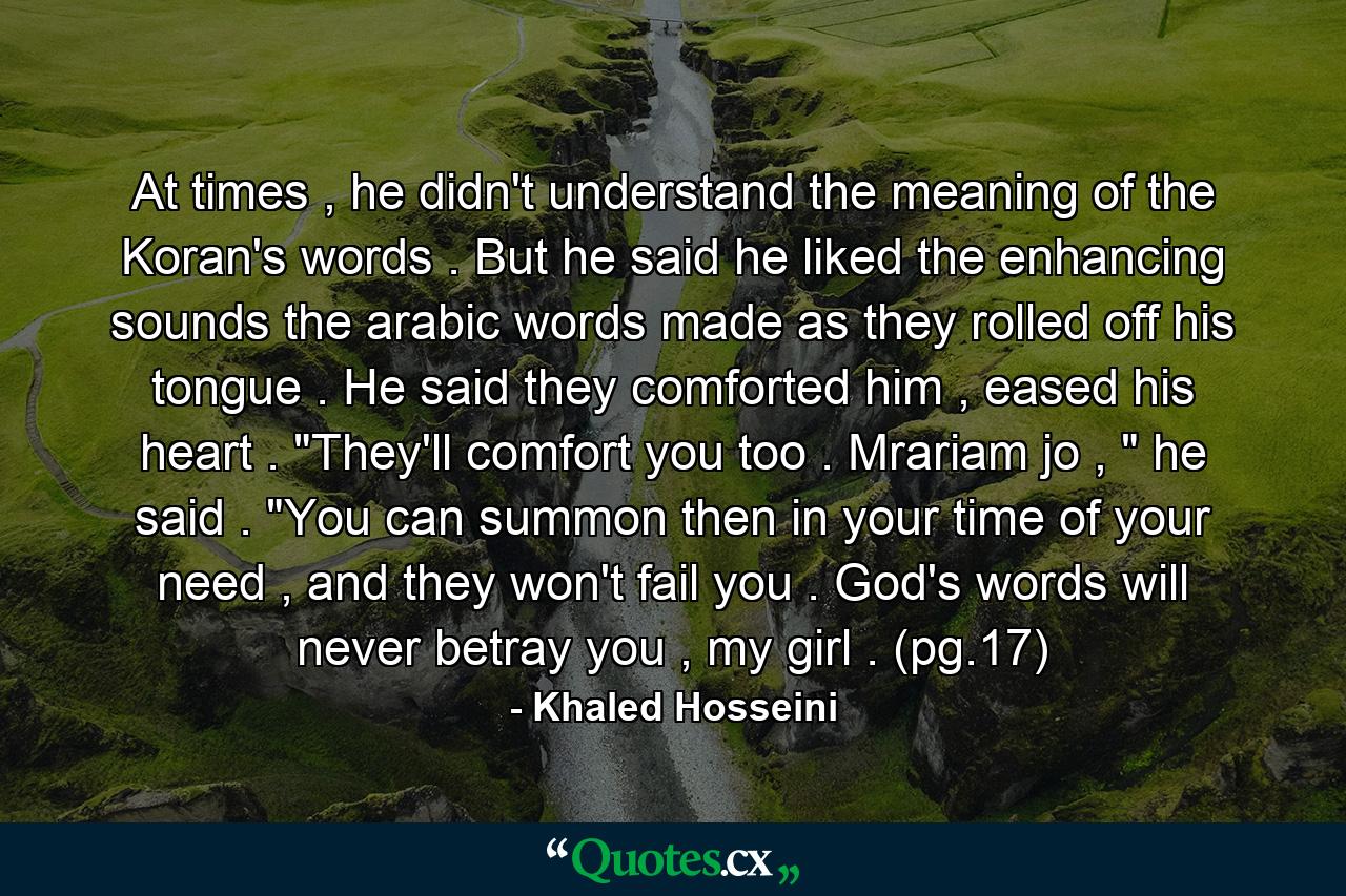 At times , he didn't understand the meaning of the Koran's words . But he said he liked the enhancing sounds the arabic words made as they rolled off his tongue . He said they comforted him , eased his heart . 