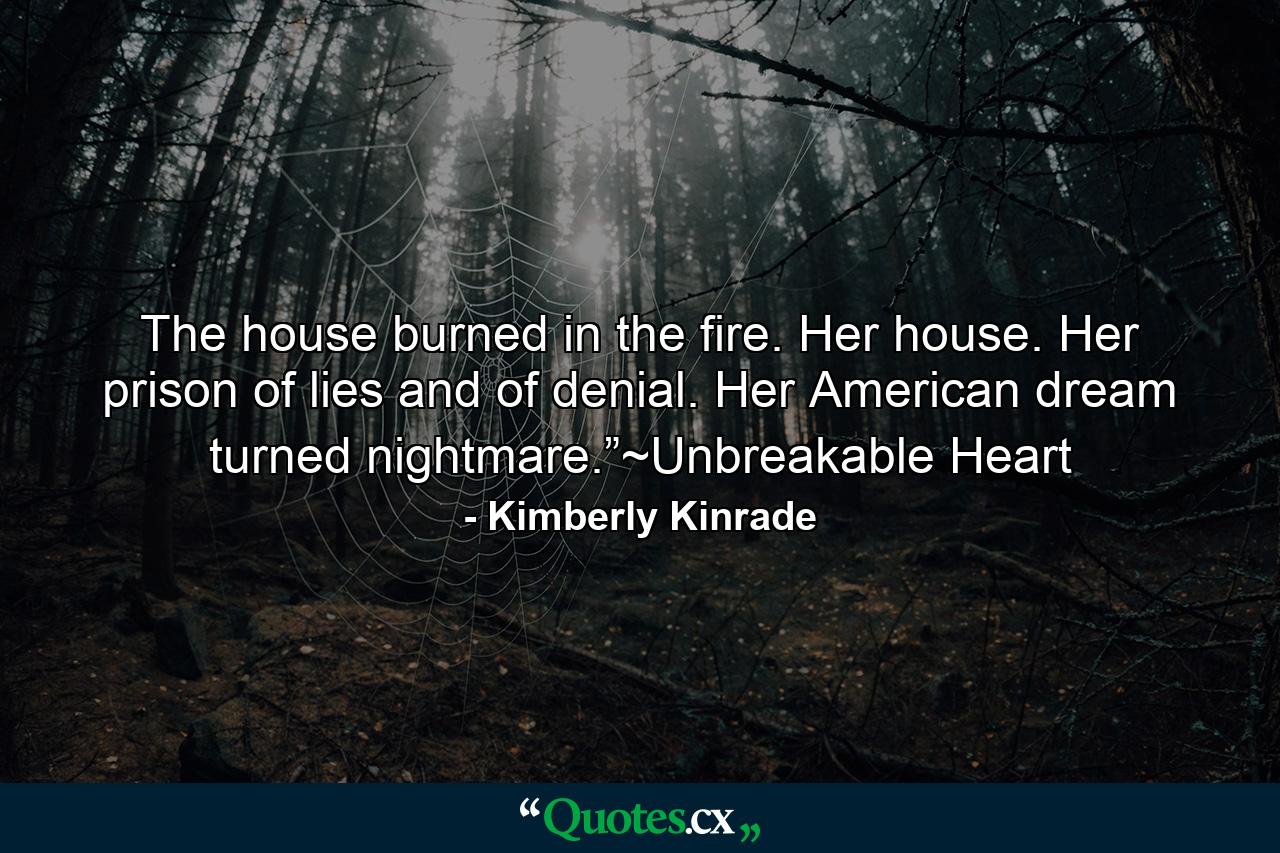 The house burned in the fire. Her house. Her prison of lies and of denial. Her American dream turned nightmare.”~Unbreakable Heart - Quote by Kimberly Kinrade