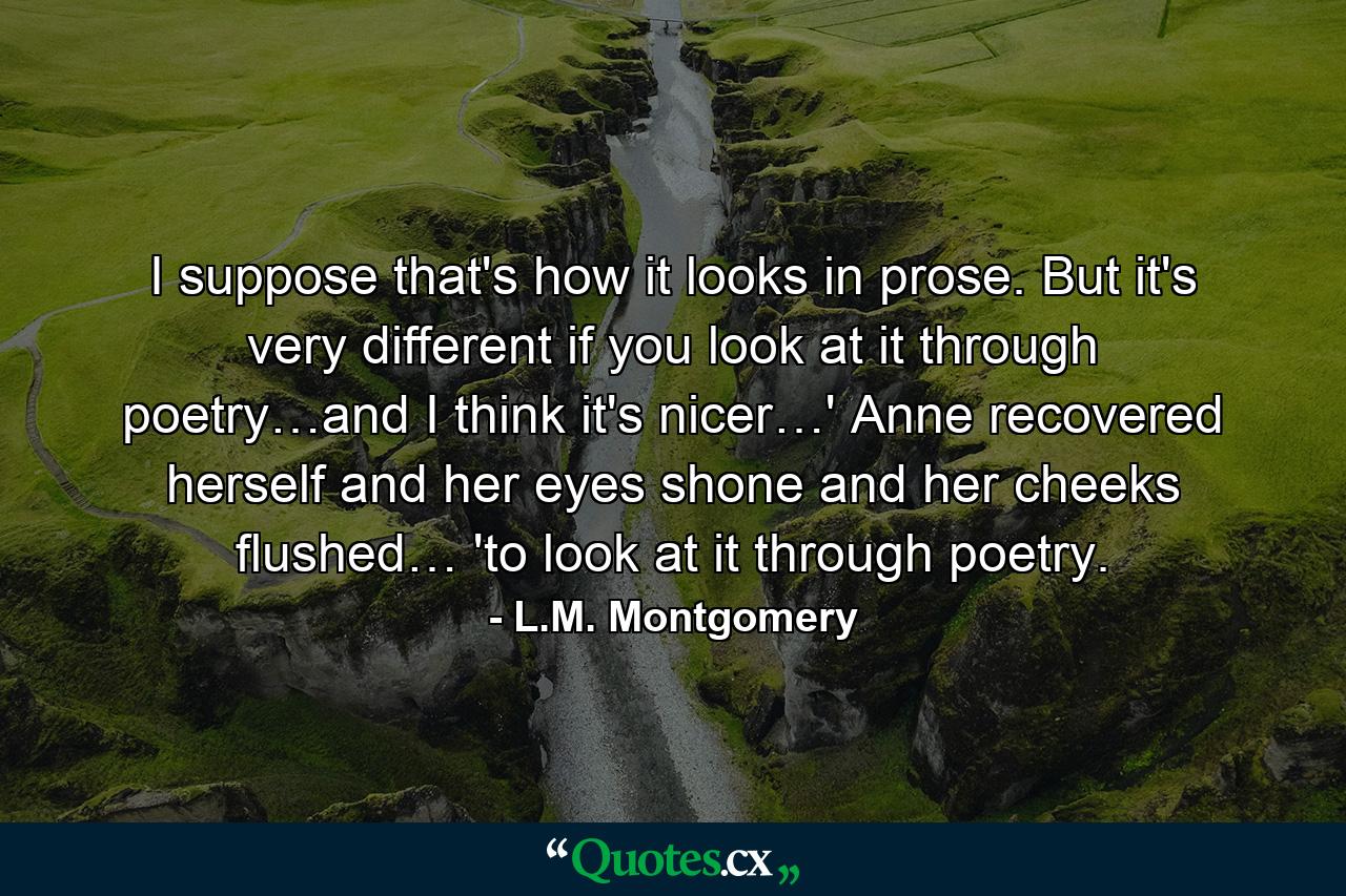 I suppose that's how it looks in prose. But it's very different if you look at it through poetry…and I think it's nicer…' Anne recovered herself and her eyes shone and her cheeks flushed… 'to look at it through poetry. - Quote by L.M. Montgomery