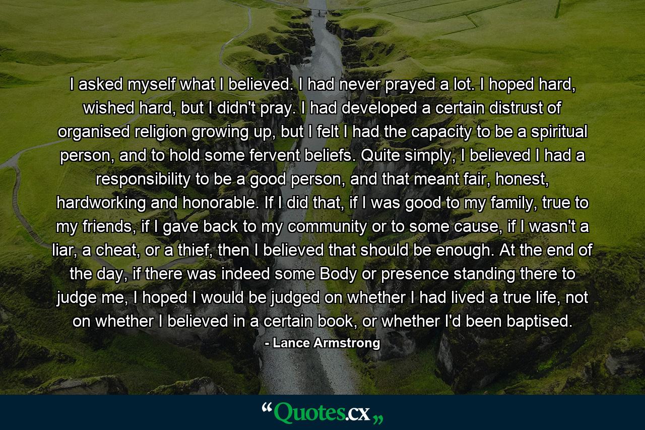 I asked myself what I believed. I had never prayed a lot. I hoped hard, wished hard, but I didn't pray. I had developed a certain distrust of organised religion growing up, but I felt I had the capacity to be a spiritual person, and to hold some fervent beliefs. Quite simply, I believed I had a responsibility to be a good person, and that meant fair, honest, hardworking and honorable. If I did that, if I was good to my family, true to my friends, if I gave back to my community or to some cause, if I wasn't a liar, a cheat, or a thief, then I believed that should be enough. At the end of the day, if there was indeed some Body or presence standing there to judge me, I hoped I would be judged on whether I had lived a true life, not on whether I believed in a certain book, or whether I'd been baptised. - Quote by Lance Armstrong