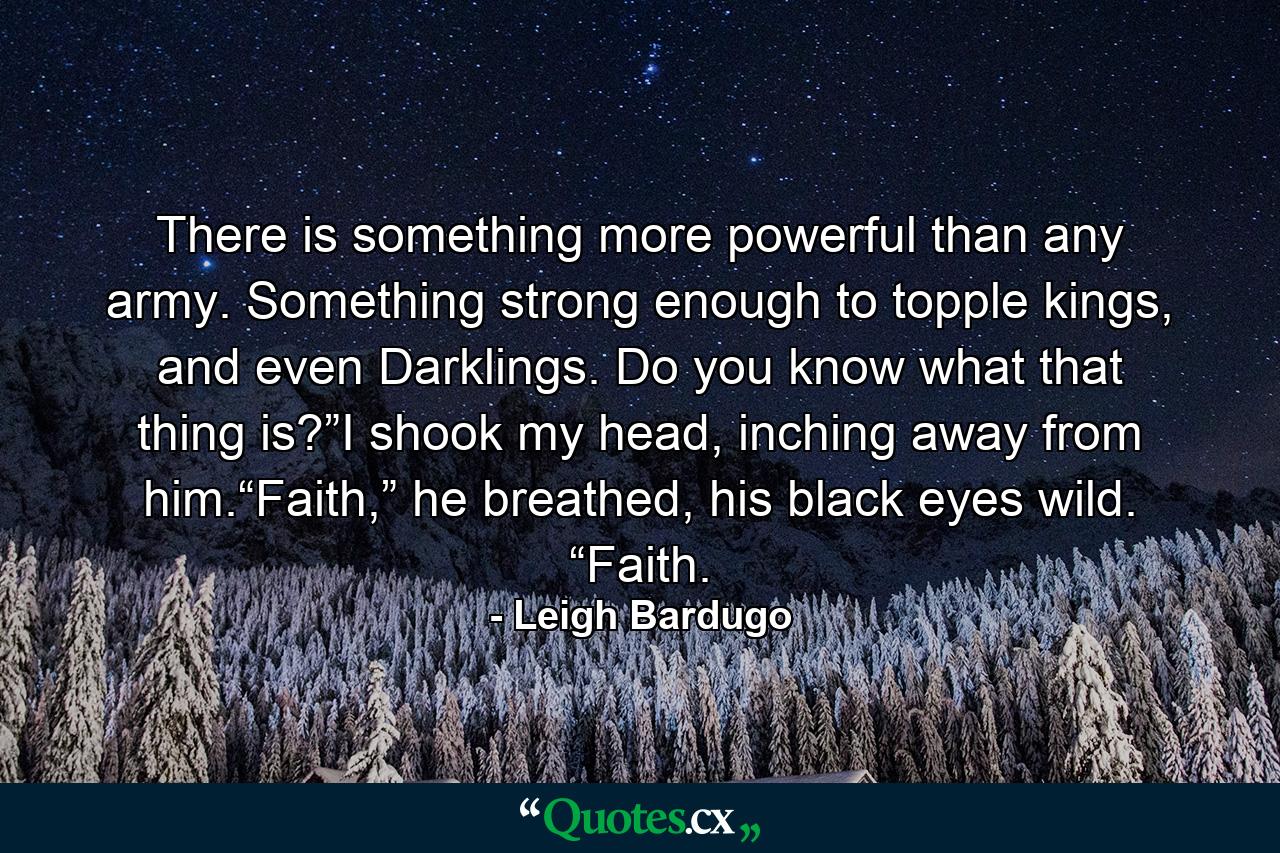 There is something more powerful than any army. Something strong enough to topple kings, and even Darklings. Do you know what that thing is?”I shook my head, inching away from him.“Faith,” he breathed, his black eyes wild. “Faith. - Quote by Leigh Bardugo