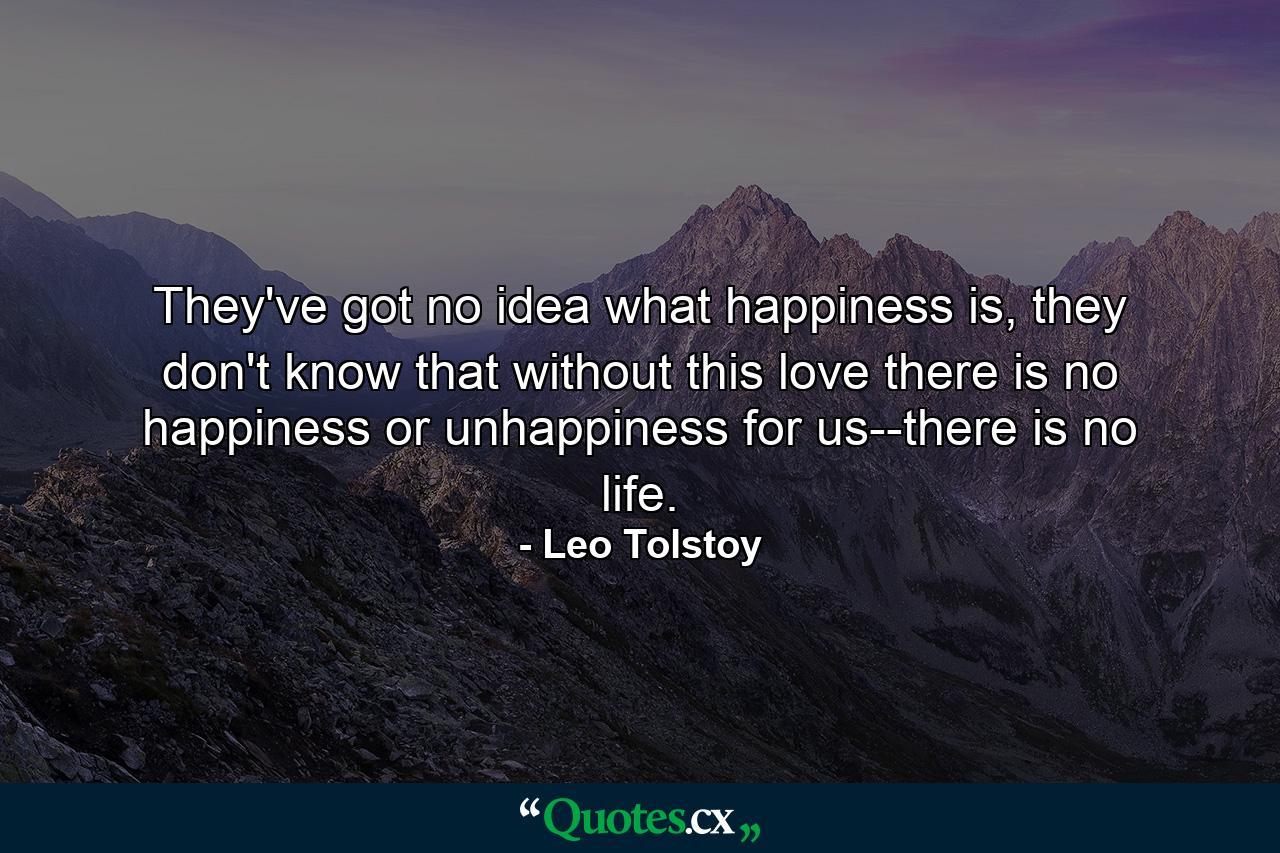 They've got no idea what happiness is, they don't know that without this love there is no happiness or unhappiness for us--there is no life. - Quote by Leo Tolstoy