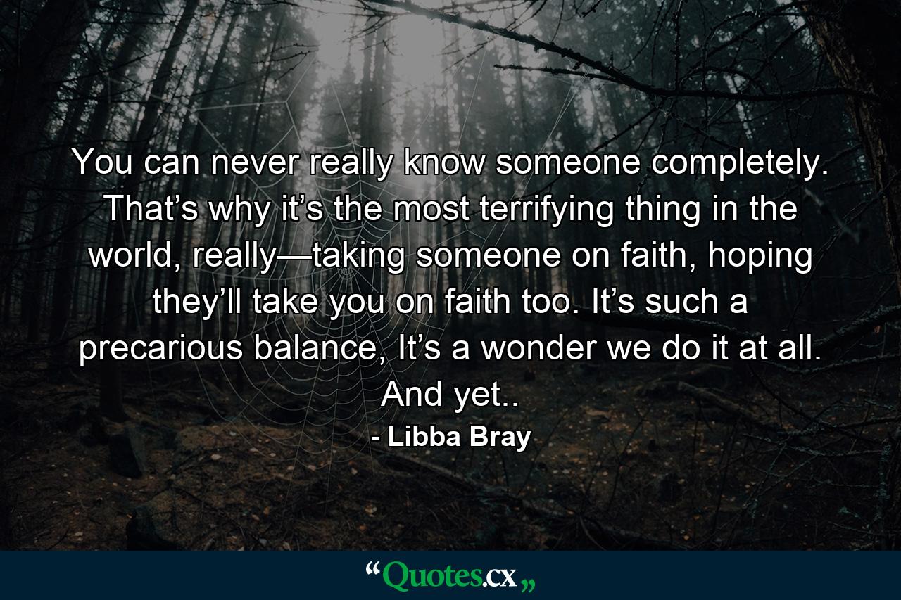 You can never really know someone completely. That’s why it’s the most terrifying thing in the world, really—taking someone on faith, hoping they’ll take you on faith too. It’s such a precarious balance, It’s a wonder we do it at all. And yet.. - Quote by Libba Bray