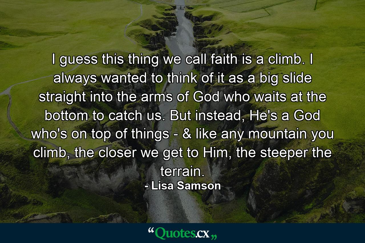 I guess this thing we call faith is a climb. I always wanted to think of it as a big slide straight into the arms of God who waits at the bottom to catch us. But instead, He's a God who's on top of things - & like any mountain you climb, the closer we get to Him, the steeper the terrain. - Quote by Lisa Samson