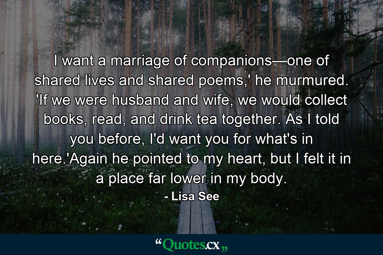 I want a marriage of companions—one of shared lives and shared poems,' he murmured. 'If we were husband and wife, we would collect books, read, and drink tea together. As I told you before, I'd want you for what's in here.'Again he pointed to my heart, but I felt it in a place far lower in my body. - Quote by Lisa See