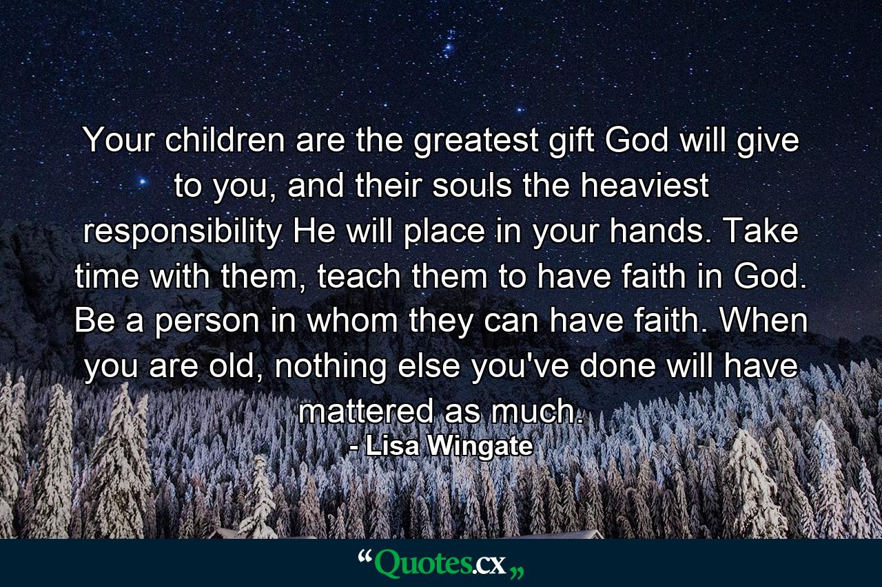 Your children are the greatest gift God will give to you, and their souls the heaviest responsibility He will place in your hands. Take time with them, teach them to have faith in God. Be a person in whom they can have faith. When you are old, nothing else you've done will have mattered as much. - Quote by Lisa Wingate