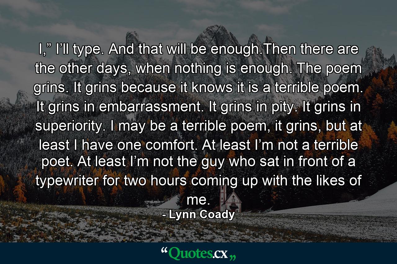 I,” I’ll type. And that will be enough.Then there are the other days, when nothing is enough. The poem grins. It grins because it knows it is a terrible poem. It grins in embarrassment. It grins in pity. It grins in superiority. I may be a terrible poem, it grins, but at least I have one comfort. At least I’m not a terrible poet. At least I’m not the guy who sat in front of a typewriter for two hours coming up with the likes of me. - Quote by Lynn Coady