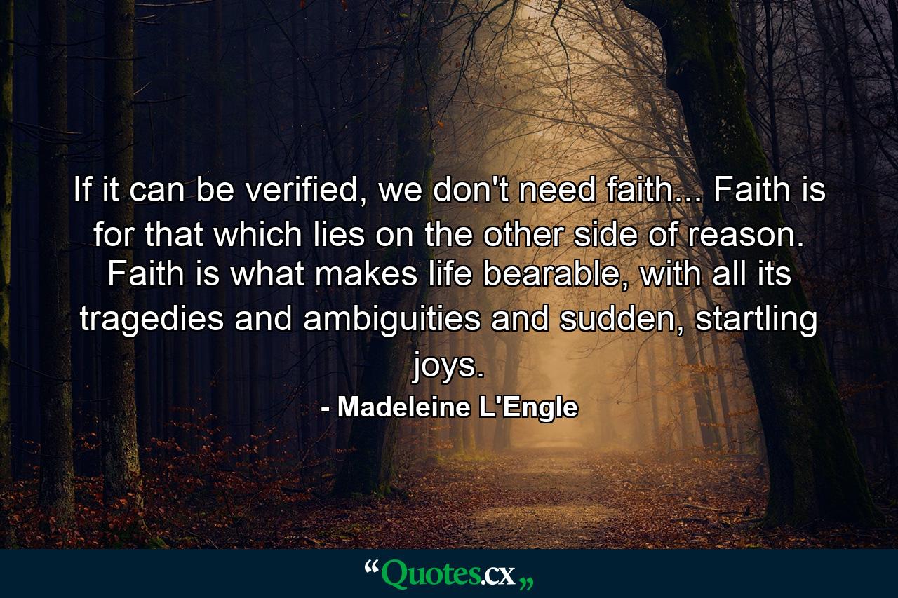 If it can be verified, we don't need faith... Faith is for that which lies on the other side of reason. Faith is what makes life bearable, with all its tragedies and ambiguities and sudden, startling joys. - Quote by Madeleine L'Engle