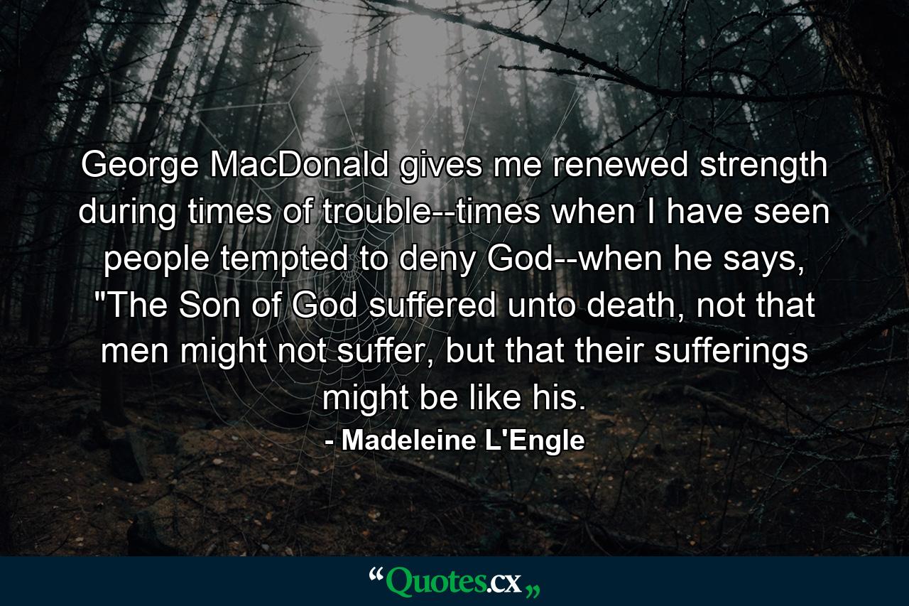 George MacDonald gives me renewed strength during times of trouble--times when I have seen people tempted to deny God--when he says, 