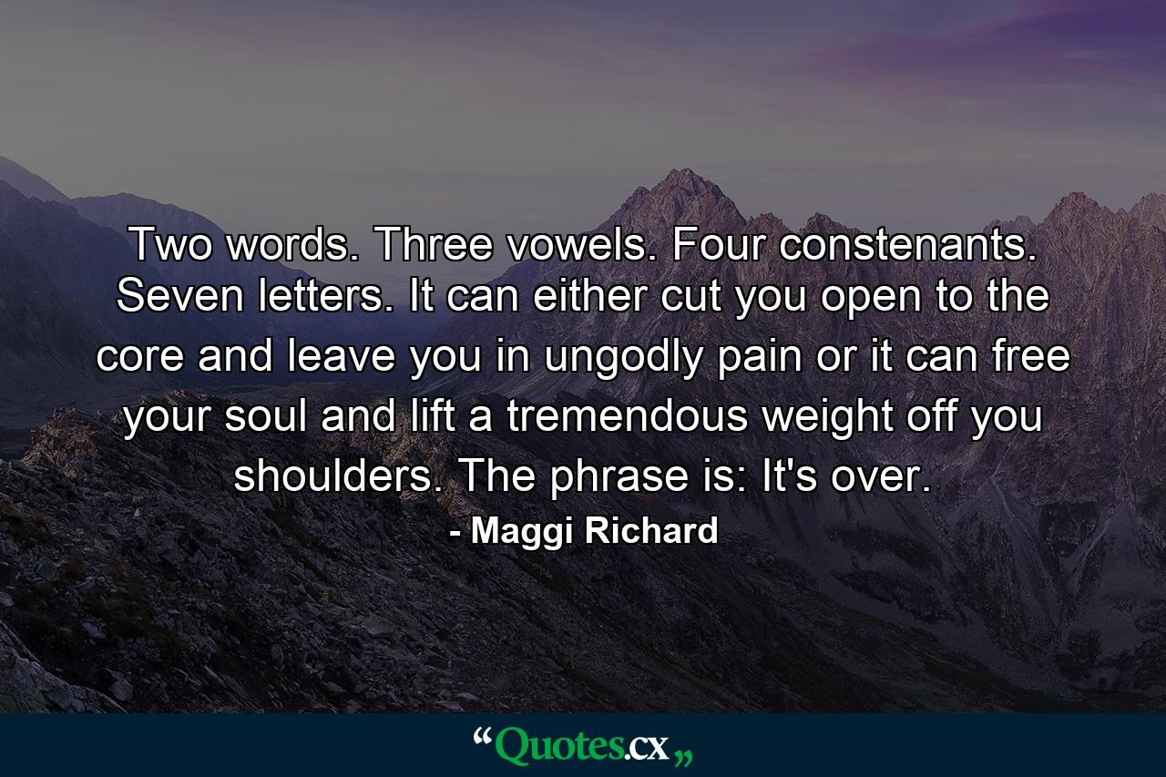 Two words. Three vowels. Four constenants. Seven letters. It can either cut you open to the core and leave you in ungodly pain or it can free your soul and lift a tremendous weight off you shoulders. The phrase is: It's over. - Quote by Maggi Richard